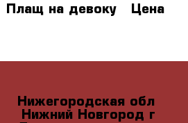 Плащ на девоку › Цена ­ 500 - Нижегородская обл., Нижний Новгород г. Дети и материнство » Детская одежда и обувь   . Нижегородская обл.,Нижний Новгород г.